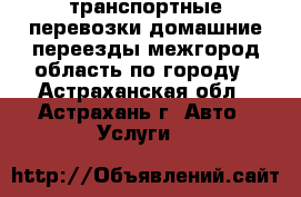 транспортные перевозки,домашние переезды,межгород,область,по городу - Астраханская обл., Астрахань г. Авто » Услуги   